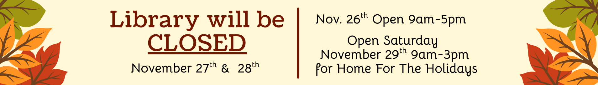 Library will be closed, November 27th and 28th. November 26th Open 9am-5pm. Open Saturday November 29th 9am-3pm for Home For The Holidays.