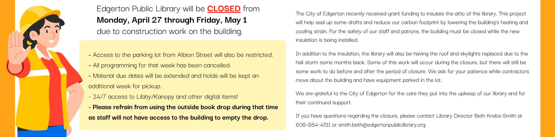 Edgerton Public Library will be CLOSED<br />
from Monday, April 27th through Friday, May 1st<br />
due to construction work on the building.<br />
- Access to the parking lot from Albion Street will also be restricted.<br />
- All programming for that week has been cancelled.<br />
- Material due dates will be extended and holds will be kept an additional week for pickup<br />
- 24/7 access to Libby/Kanopy and other digital items!<br />
- Please refrain from using the outside book drop during that time as staff will not have access to the building to empty the drop.<br />
The City of Edgerton recently received grant funding to insulate the attic of the library. This project will help seal up some drafts and reduce our carbon footprint by lowering the building’s heating and cooling strain. For the safety of our staff and patrons, the building must be closed while the new insulation is being installed.</p>
<p>In addition to the insulation, the library will also be having the roof and skylights replaced due to the hail storm some months back. Some of this work will occur during the closure, but there will still be some work to do before and after the period of closure. We ask for your patience while contractors move about the building and have equipment parked in the lot.</p>
<p>We are grateful to the City of Edgerton for the care they put into the upkeep of our library and for their continued support.</p>
<p>If you have questions regarding the closure, please contact Library Director Beth Krebs-Smith at 608-884-4511 or smith.beth@edgertonpubliclibrary.org.