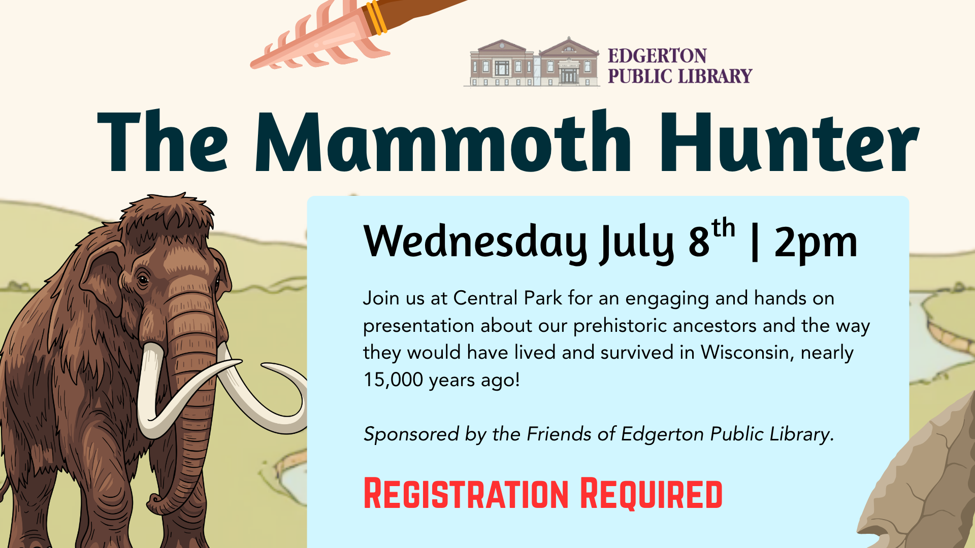 The Mammoth Hunter
Wednesday July 8th, 2p 
Join us at Central Park for an engaging and hands on presentation about our prehistoric ancestors and the way they would have lived and survives in Wisconsin, nearly 15,000 years ago!

Sponsored by the Friends of the Edgerton Public Library.

Registration Required

Background is of a plains setting with a mammoth in the foreground with a few prehistoric tools scattered around the image.