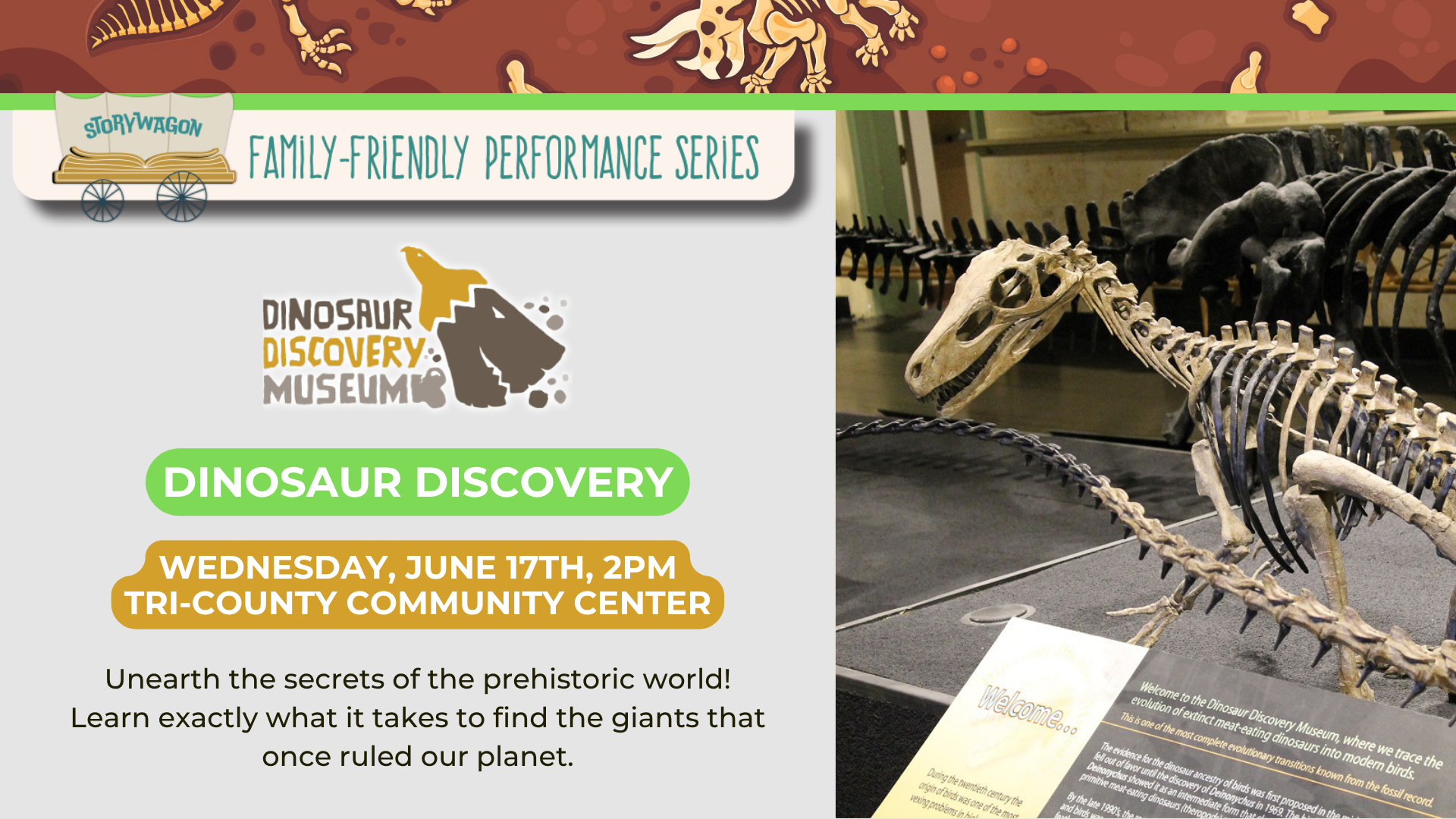 Storywagon: Family-Friendly Performance Series

Dinosaur Discovery by the Dino Discovery Museum

Wednesday, June 17th, 2pm at Tri-County Community center.

"Unearth the secrets of the prehistoric world! Learn exactly what it takes to find the giants that once ruled our planet."

Image of Dinosaur skeleton on the right side of image.