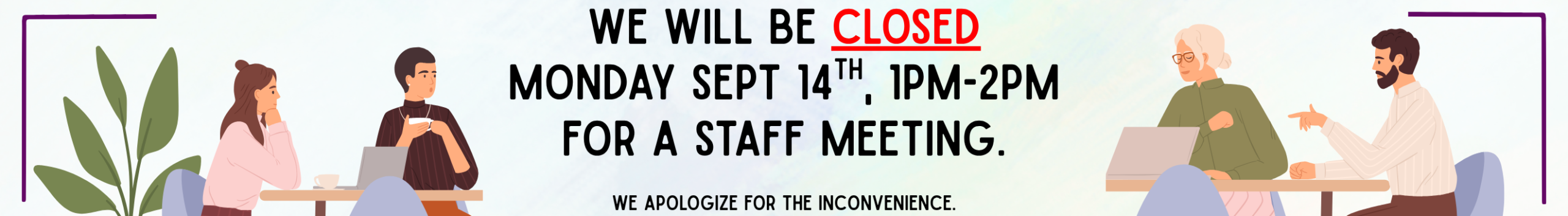 We will be CLOSED, Monday Sept 14th, 1pm-2pm. We apologize for the inconvenience.